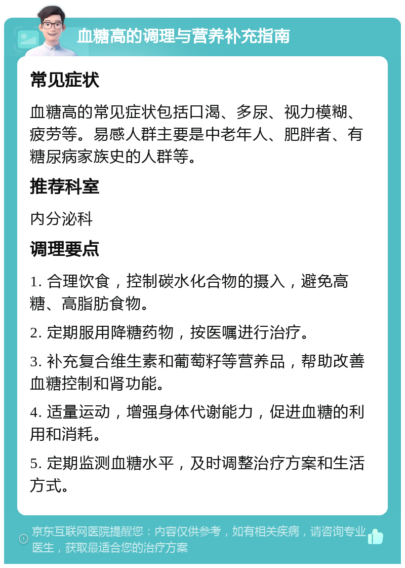 血糖高的调理与营养补充指南 常见症状 血糖高的常见症状包括口渴、多尿、视力模糊、疲劳等。易感人群主要是中老年人、肥胖者、有糖尿病家族史的人群等。 推荐科室 内分泌科 调理要点 1. 合理饮食，控制碳水化合物的摄入，避免高糖、高脂肪食物。 2. 定期服用降糖药物，按医嘱进行治疗。 3. 补充复合维生素和葡萄籽等营养品，帮助改善血糖控制和肾功能。 4. 适量运动，增强身体代谢能力，促进血糖的利用和消耗。 5. 定期监测血糖水平，及时调整治疗方案和生活方式。