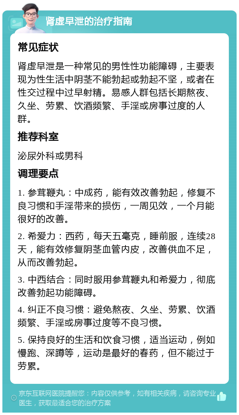 肾虚早泄的治疗指南 常见症状 肾虚早泄是一种常见的男性性功能障碍，主要表现为性生活中阴茎不能勃起或勃起不坚，或者在性交过程中过早射精。易感人群包括长期熬夜、久坐、劳累、饮酒频繁、手淫或房事过度的人群。 推荐科室 泌尿外科或男科 调理要点 1. 参茸鞭丸：中成药，能有效改善勃起，修复不良习惯和手淫带来的损伤，一周见效，一个月能很好的改善。 2. 希爱力：西药，每天五毫克，睡前服，连续28天，能有效修复阴茎血管内皮，改善供血不足，从而改善勃起。 3. 中西结合：同时服用参茸鞭丸和希爱力，彻底改善勃起功能障碍。 4. 纠正不良习惯：避免熬夜、久坐、劳累、饮酒频繁、手淫或房事过度等不良习惯。 5. 保持良好的生活和饮食习惯，适当运动，例如慢跑、深蹲等，运动是最好的春药，但不能过于劳累。