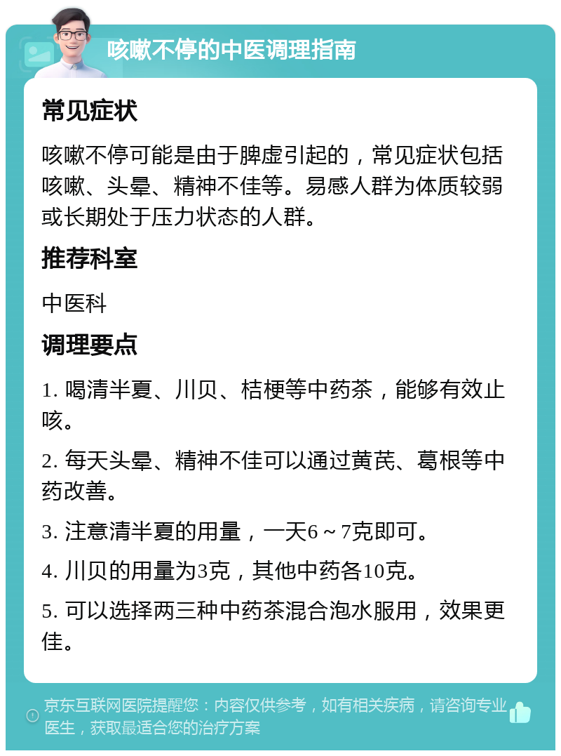 咳嗽不停的中医调理指南 常见症状 咳嗽不停可能是由于脾虚引起的，常见症状包括咳嗽、头晕、精神不佳等。易感人群为体质较弱或长期处于压力状态的人群。 推荐科室 中医科 调理要点 1. 喝清半夏、川贝、桔梗等中药茶，能够有效止咳。 2. 每天头晕、精神不佳可以通过黄芪、葛根等中药改善。 3. 注意清半夏的用量，一天6～7克即可。 4. 川贝的用量为3克，其他中药各10克。 5. 可以选择两三种中药茶混合泡水服用，效果更佳。