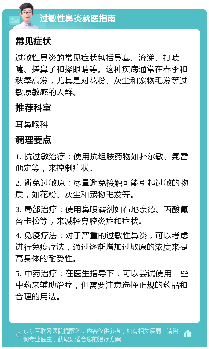 过敏性鼻炎就医指南 常见症状 过敏性鼻炎的常见症状包括鼻塞、流涕、打喷嚏、搓鼻子和揉眼睛等。这种疾病通常在春季和秋季高发，尤其是对花粉、灰尘和宠物毛发等过敏原敏感的人群。 推荐科室 耳鼻喉科 调理要点 1. 抗过敏治疗：使用抗组胺药物如扑尔敏、氯雷他定等，来控制症状。 2. 避免过敏原：尽量避免接触可能引起过敏的物质，如花粉、灰尘和宠物毛发等。 3. 局部治疗：使用鼻喷雾剂如布地奈德、丙酸氟替卡松等，来减轻鼻腔炎症和症状。 4. 免疫疗法：对于严重的过敏性鼻炎，可以考虑进行免疫疗法，通过逐渐增加过敏原的浓度来提高身体的耐受性。 5. 中药治疗：在医生指导下，可以尝试使用一些中药来辅助治疗，但需要注意选择正规的药品和合理的用法。