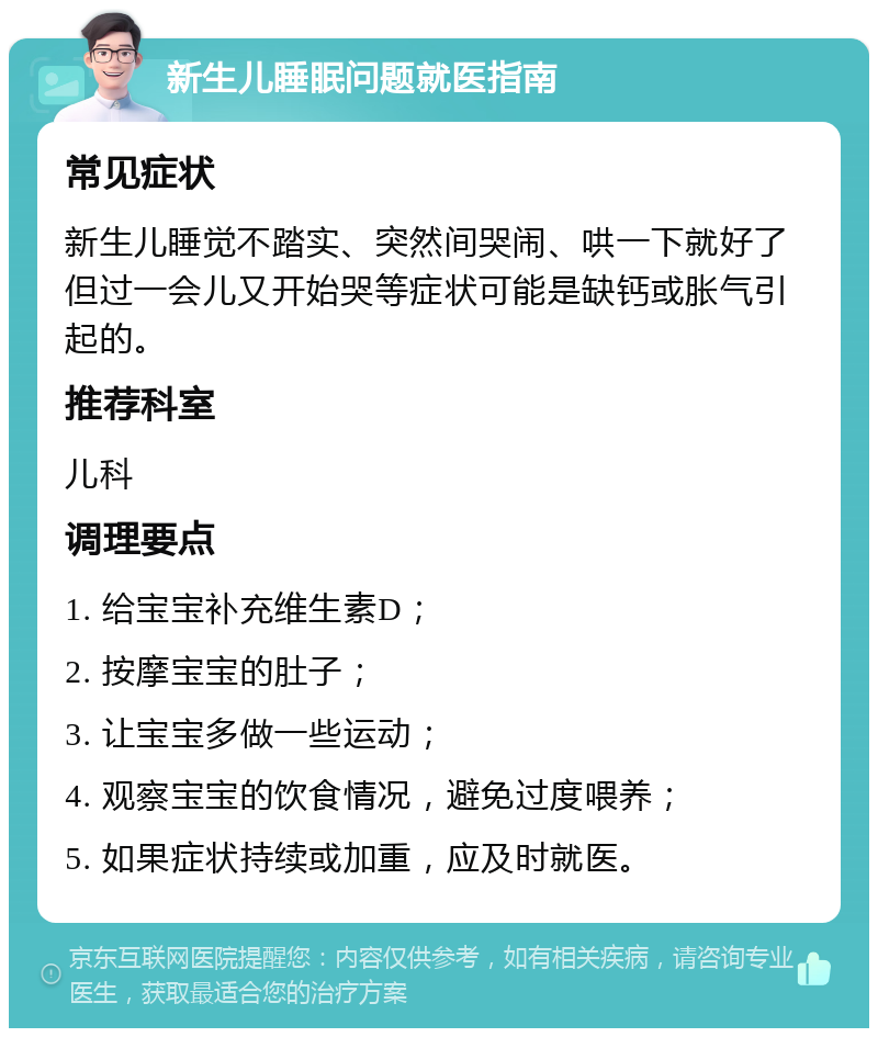 新生儿睡眠问题就医指南 常见症状 新生儿睡觉不踏实、突然间哭闹、哄一下就好了但过一会儿又开始哭等症状可能是缺钙或胀气引起的。 推荐科室 儿科 调理要点 1. 给宝宝补充维生素D； 2. 按摩宝宝的肚子； 3. 让宝宝多做一些运动； 4. 观察宝宝的饮食情况，避免过度喂养； 5. 如果症状持续或加重，应及时就医。