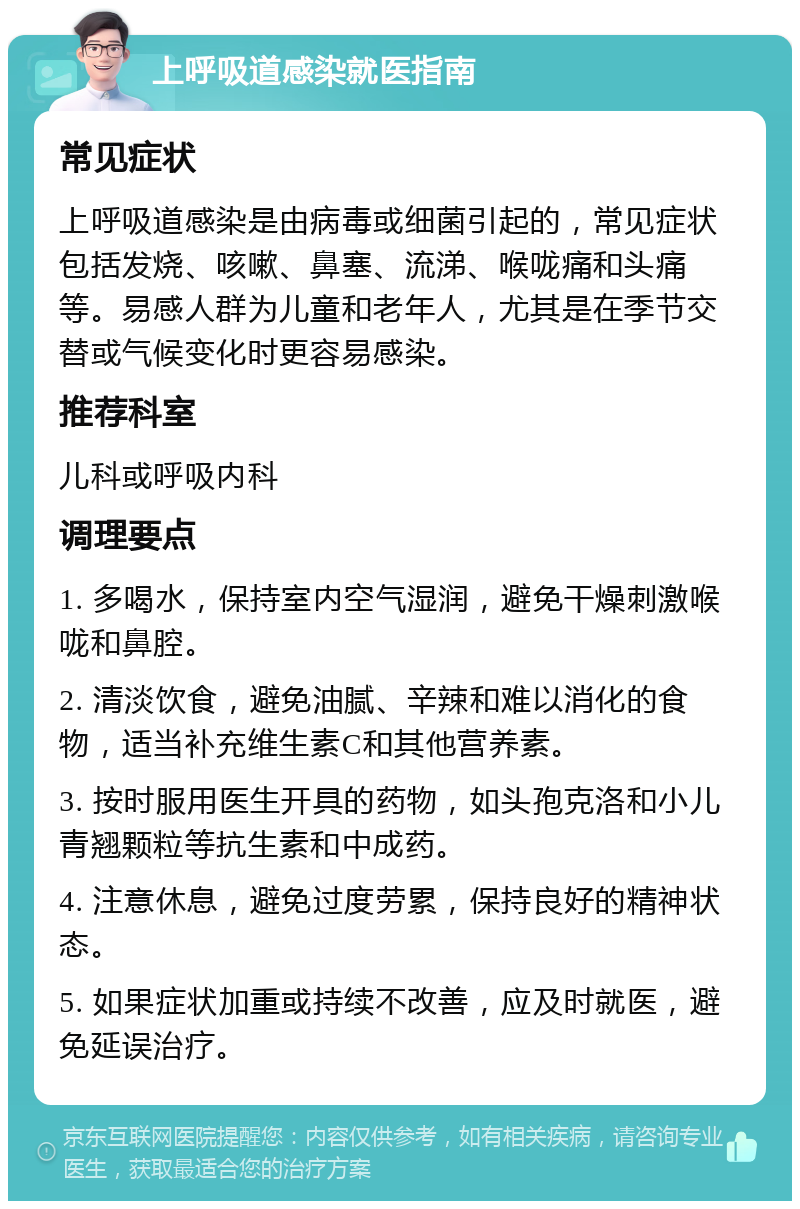 上呼吸道感染就医指南 常见症状 上呼吸道感染是由病毒或细菌引起的，常见症状包括发烧、咳嗽、鼻塞、流涕、喉咙痛和头痛等。易感人群为儿童和老年人，尤其是在季节交替或气候变化时更容易感染。 推荐科室 儿科或呼吸内科 调理要点 1. 多喝水，保持室内空气湿润，避免干燥刺激喉咙和鼻腔。 2. 清淡饮食，避免油腻、辛辣和难以消化的食物，适当补充维生素C和其他营养素。 3. 按时服用医生开具的药物，如头孢克洛和小儿青翘颗粒等抗生素和中成药。 4. 注意休息，避免过度劳累，保持良好的精神状态。 5. 如果症状加重或持续不改善，应及时就医，避免延误治疗。