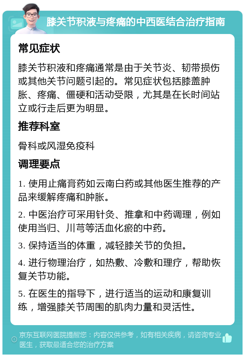 膝关节积液与疼痛的中西医结合治疗指南 常见症状 膝关节积液和疼痛通常是由于关节炎、韧带损伤或其他关节问题引起的。常见症状包括膝盖肿胀、疼痛、僵硬和活动受限，尤其是在长时间站立或行走后更为明显。 推荐科室 骨科或风湿免疫科 调理要点 1. 使用止痛膏药如云南白药或其他医生推荐的产品来缓解疼痛和肿胀。 2. 中医治疗可采用针灸、推拿和中药调理，例如使用当归、川芎等活血化瘀的中药。 3. 保持适当的体重，减轻膝关节的负担。 4. 进行物理治疗，如热敷、冷敷和理疗，帮助恢复关节功能。 5. 在医生的指导下，进行适当的运动和康复训练，增强膝关节周围的肌肉力量和灵活性。