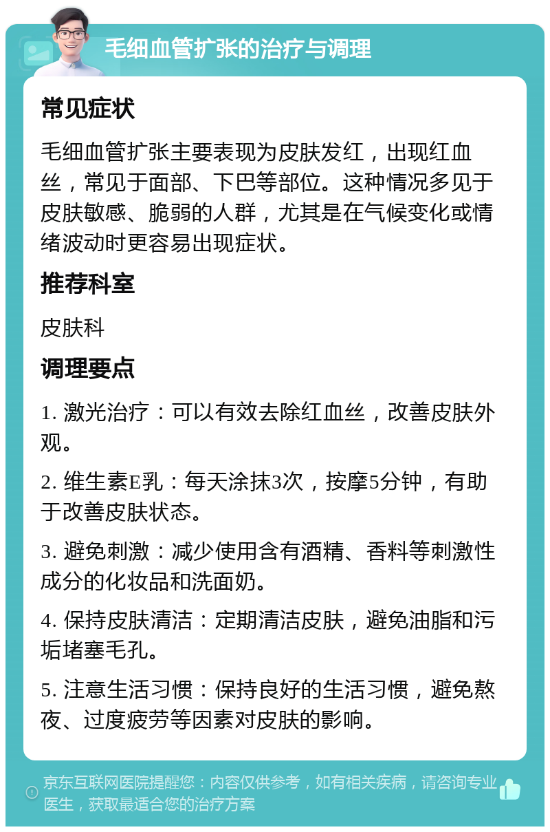 毛细血管扩张的治疗与调理 常见症状 毛细血管扩张主要表现为皮肤发红，出现红血丝，常见于面部、下巴等部位。这种情况多见于皮肤敏感、脆弱的人群，尤其是在气候变化或情绪波动时更容易出现症状。 推荐科室 皮肤科 调理要点 1. 激光治疗：可以有效去除红血丝，改善皮肤外观。 2. 维生素E乳：每天涂抹3次，按摩5分钟，有助于改善皮肤状态。 3. 避免刺激：减少使用含有酒精、香料等刺激性成分的化妆品和洗面奶。 4. 保持皮肤清洁：定期清洁皮肤，避免油脂和污垢堵塞毛孔。 5. 注意生活习惯：保持良好的生活习惯，避免熬夜、过度疲劳等因素对皮肤的影响。