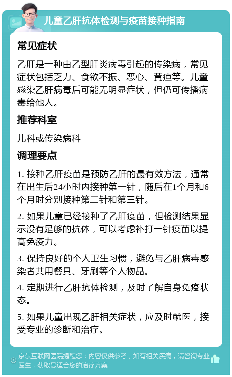 儿童乙肝抗体检测与疫苗接种指南 常见症状 乙肝是一种由乙型肝炎病毒引起的传染病，常见症状包括乏力、食欲不振、恶心、黄疸等。儿童感染乙肝病毒后可能无明显症状，但仍可传播病毒给他人。 推荐科室 儿科或传染病科 调理要点 1. 接种乙肝疫苗是预防乙肝的最有效方法，通常在出生后24小时内接种第一针，随后在1个月和6个月时分别接种第二针和第三针。 2. 如果儿童已经接种了乙肝疫苗，但检测结果显示没有足够的抗体，可以考虑补打一针疫苗以提高免疫力。 3. 保持良好的个人卫生习惯，避免与乙肝病毒感染者共用餐具、牙刷等个人物品。 4. 定期进行乙肝抗体检测，及时了解自身免疫状态。 5. 如果儿童出现乙肝相关症状，应及时就医，接受专业的诊断和治疗。