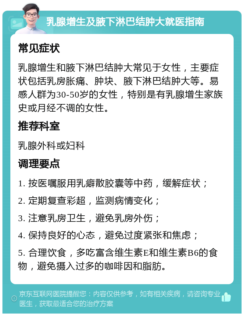 乳腺增生及腋下淋巴结肿大就医指南 常见症状 乳腺增生和腋下淋巴结肿大常见于女性，主要症状包括乳房胀痛、肿块、腋下淋巴结肿大等。易感人群为30-50岁的女性，特别是有乳腺增生家族史或月经不调的女性。 推荐科室 乳腺外科或妇科 调理要点 1. 按医嘱服用乳癖散胶囊等中药，缓解症状； 2. 定期复查彩超，监测病情变化； 3. 注意乳房卫生，避免乳房外伤； 4. 保持良好的心态，避免过度紧张和焦虑； 5. 合理饮食，多吃富含维生素E和维生素B6的食物，避免摄入过多的咖啡因和脂肪。