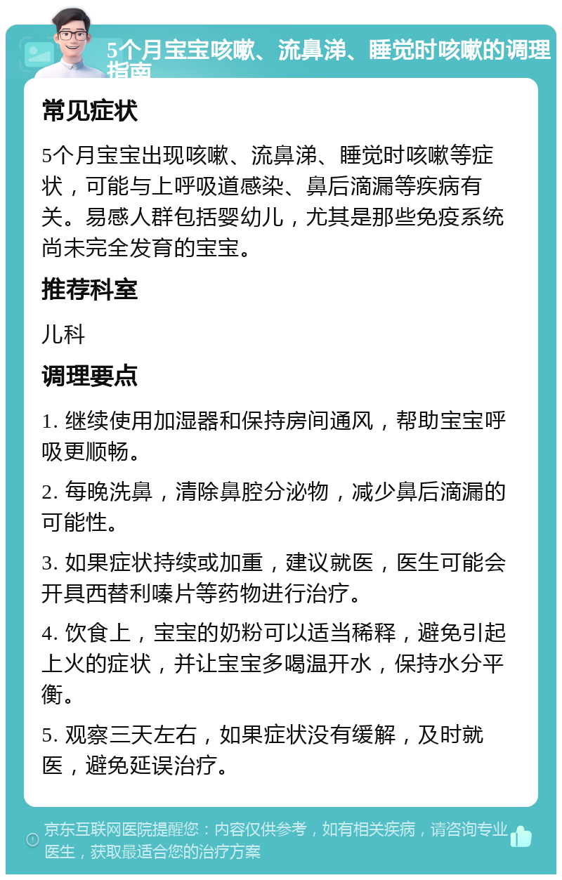 5个月宝宝咳嗽、流鼻涕、睡觉时咳嗽的调理指南 常见症状 5个月宝宝出现咳嗽、流鼻涕、睡觉时咳嗽等症状，可能与上呼吸道感染、鼻后滴漏等疾病有关。易感人群包括婴幼儿，尤其是那些免疫系统尚未完全发育的宝宝。 推荐科室 儿科 调理要点 1. 继续使用加湿器和保持房间通风，帮助宝宝呼吸更顺畅。 2. 每晚洗鼻，清除鼻腔分泌物，减少鼻后滴漏的可能性。 3. 如果症状持续或加重，建议就医，医生可能会开具西替利嗪片等药物进行治疗。 4. 饮食上，宝宝的奶粉可以适当稀释，避免引起上火的症状，并让宝宝多喝温开水，保持水分平衡。 5. 观察三天左右，如果症状没有缓解，及时就医，避免延误治疗。