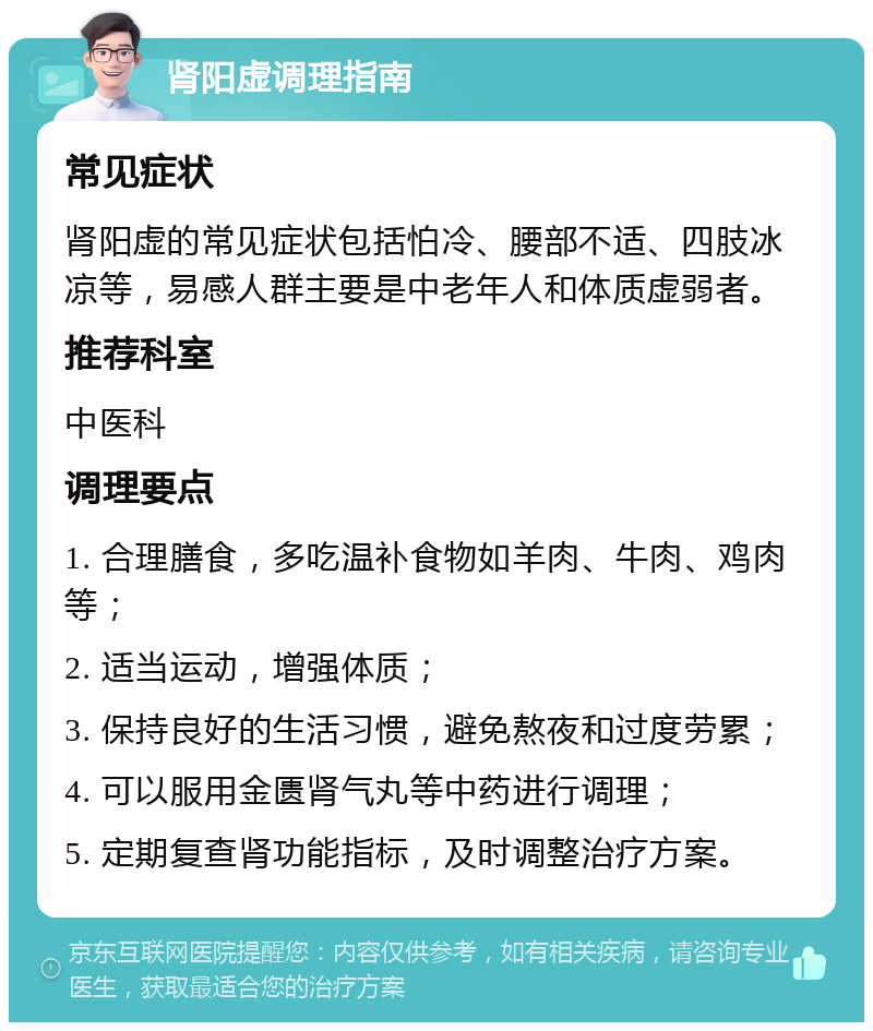 肾阳虚调理指南 常见症状 肾阳虚的常见症状包括怕冷、腰部不适、四肢冰凉等，易感人群主要是中老年人和体质虚弱者。 推荐科室 中医科 调理要点 1. 合理膳食，多吃温补食物如羊肉、牛肉、鸡肉等； 2. 适当运动，增强体质； 3. 保持良好的生活习惯，避免熬夜和过度劳累； 4. 可以服用金匮肾气丸等中药进行调理； 5. 定期复查肾功能指标，及时调整治疗方案。