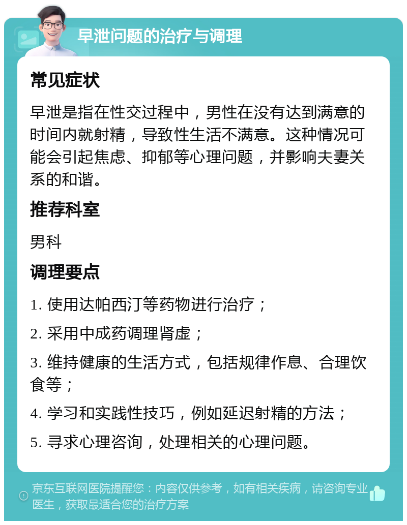 早泄问题的治疗与调理 常见症状 早泄是指在性交过程中，男性在没有达到满意的时间内就射精，导致性生活不满意。这种情况可能会引起焦虑、抑郁等心理问题，并影响夫妻关系的和谐。 推荐科室 男科 调理要点 1. 使用达帕西汀等药物进行治疗； 2. 采用中成药调理肾虚； 3. 维持健康的生活方式，包括规律作息、合理饮食等； 4. 学习和实践性技巧，例如延迟射精的方法； 5. 寻求心理咨询，处理相关的心理问题。