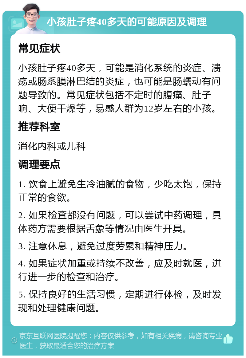 小孩肚子疼40多天的可能原因及调理 常见症状 小孩肚子疼40多天，可能是消化系统的炎症、溃疡或肠系膜淋巴结的炎症，也可能是肠蠕动有问题导致的。常见症状包括不定时的腹痛、肚子响、大便干燥等，易感人群为12岁左右的小孩。 推荐科室 消化内科或儿科 调理要点 1. 饮食上避免生冷油腻的食物，少吃太饱，保持正常的食欲。 2. 如果检查都没有问题，可以尝试中药调理，具体药方需要根据舌象等情况由医生开具。 3. 注意休息，避免过度劳累和精神压力。 4. 如果症状加重或持续不改善，应及时就医，进行进一步的检查和治疗。 5. 保持良好的生活习惯，定期进行体检，及时发现和处理健康问题。