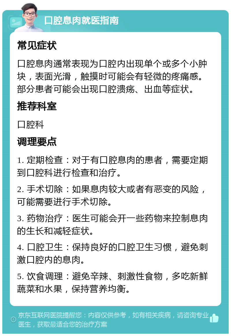 口腔息肉就医指南 常见症状 口腔息肉通常表现为口腔内出现单个或多个小肿块，表面光滑，触摸时可能会有轻微的疼痛感。部分患者可能会出现口腔溃疡、出血等症状。 推荐科室 口腔科 调理要点 1. 定期检查：对于有口腔息肉的患者，需要定期到口腔科进行检查和治疗。 2. 手术切除：如果息肉较大或者有恶变的风险，可能需要进行手术切除。 3. 药物治疗：医生可能会开一些药物来控制息肉的生长和减轻症状。 4. 口腔卫生：保持良好的口腔卫生习惯，避免刺激口腔内的息肉。 5. 饮食调理：避免辛辣、刺激性食物，多吃新鲜蔬菜和水果，保持营养均衡。