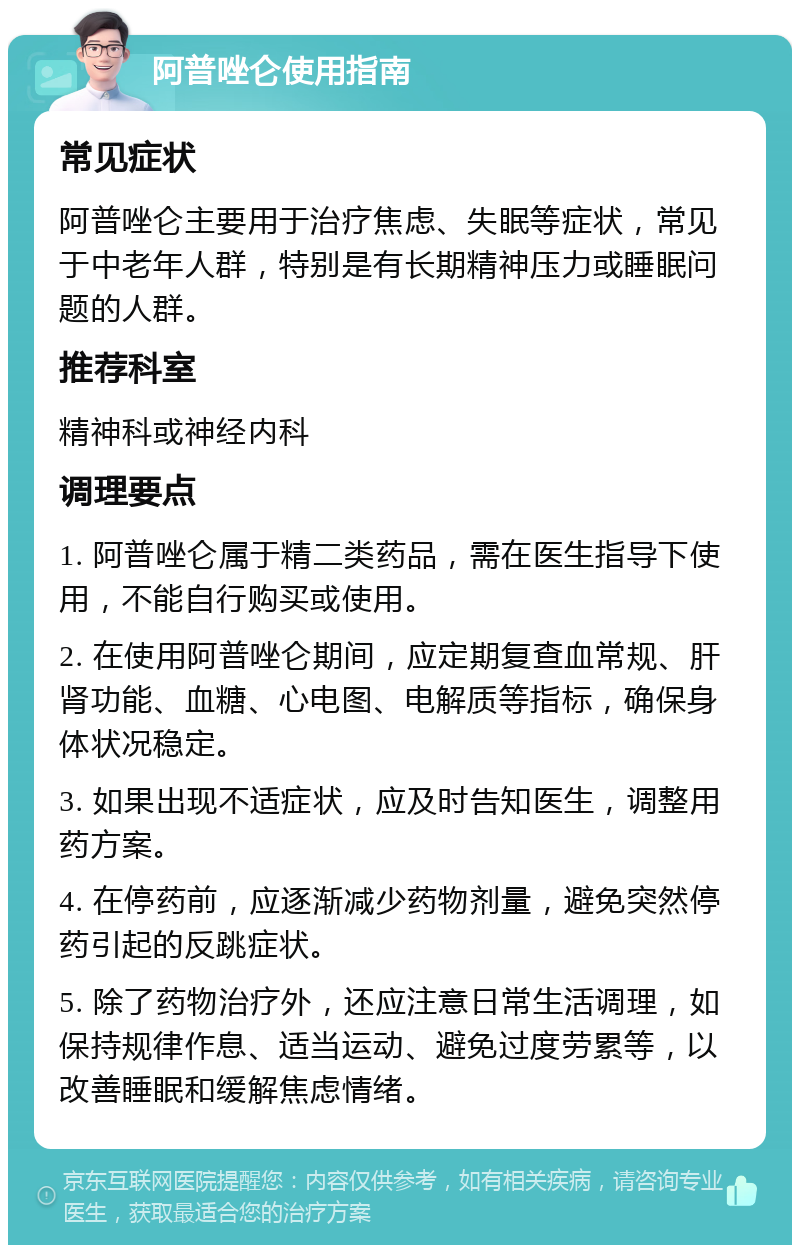 阿普唑仑使用指南 常见症状 阿普唑仑主要用于治疗焦虑、失眠等症状，常见于中老年人群，特别是有长期精神压力或睡眠问题的人群。 推荐科室 精神科或神经内科 调理要点 1. 阿普唑仑属于精二类药品，需在医生指导下使用，不能自行购买或使用。 2. 在使用阿普唑仑期间，应定期复查血常规、肝肾功能、血糖、心电图、电解质等指标，确保身体状况稳定。 3. 如果出现不适症状，应及时告知医生，调整用药方案。 4. 在停药前，应逐渐减少药物剂量，避免突然停药引起的反跳症状。 5. 除了药物治疗外，还应注意日常生活调理，如保持规律作息、适当运动、避免过度劳累等，以改善睡眠和缓解焦虑情绪。