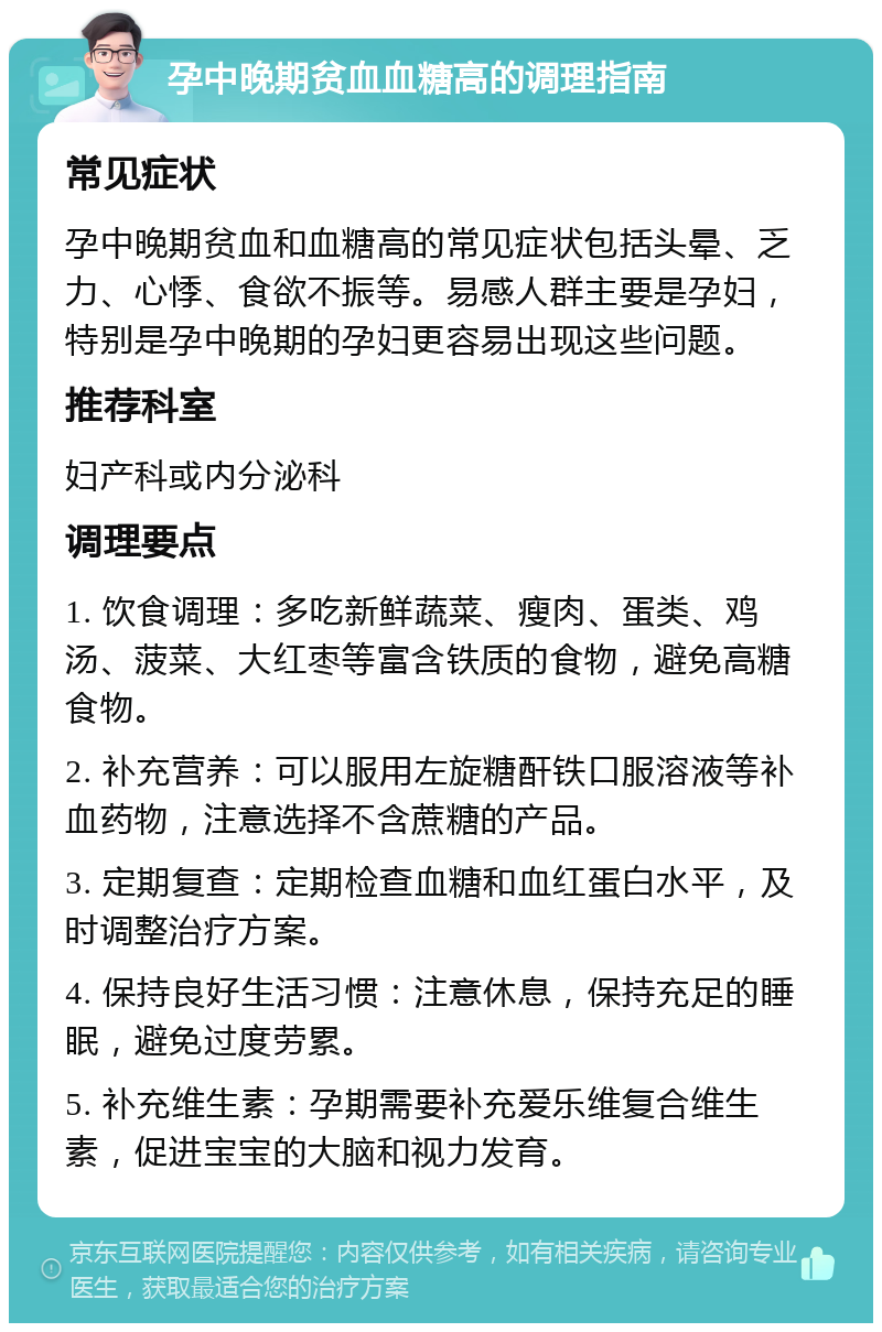 孕中晚期贫血血糖高的调理指南 常见症状 孕中晚期贫血和血糖高的常见症状包括头晕、乏力、心悸、食欲不振等。易感人群主要是孕妇，特别是孕中晚期的孕妇更容易出现这些问题。 推荐科室 妇产科或内分泌科 调理要点 1. 饮食调理：多吃新鲜蔬菜、瘦肉、蛋类、鸡汤、菠菜、大红枣等富含铁质的食物，避免高糖食物。 2. 补充营养：可以服用左旋糖酐铁口服溶液等补血药物，注意选择不含蔗糖的产品。 3. 定期复查：定期检查血糖和血红蛋白水平，及时调整治疗方案。 4. 保持良好生活习惯：注意休息，保持充足的睡眠，避免过度劳累。 5. 补充维生素：孕期需要补充爱乐维复合维生素，促进宝宝的大脑和视力发育。