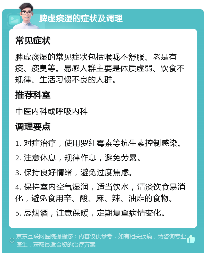 脾虚痰湿的症状及调理 常见症状 脾虚痰湿的常见症状包括喉咙不舒服、老是有痰、痰臭等。易感人群主要是体质虚弱、饮食不规律、生活习惯不良的人群。 推荐科室 中医内科或呼吸内科 调理要点 1. 对症治疗，使用罗红霉素等抗生素控制感染。 2. 注意休息，规律作息，避免劳累。 3. 保持良好情绪，避免过度焦虑。 4. 保持室内空气湿润，适当饮水，清淡饮食易消化，避免食用辛、酸、麻、辣、油炸的食物。 5. 忌烟酒，注意保暖，定期复查病情变化。