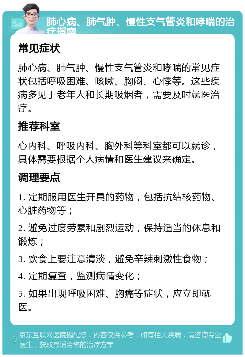 肺心病、肺气肿、慢性支气管炎和哮喘的治疗指南 常见症状 肺心病、肺气肿、慢性支气管炎和哮喘的常见症状包括呼吸困难、咳嗽、胸闷、心悸等。这些疾病多见于老年人和长期吸烟者，需要及时就医治疗。 推荐科室 心内科、呼吸内科、胸外科等科室都可以就诊，具体需要根据个人病情和医生建议来确定。 调理要点 1. 定期服用医生开具的药物，包括抗结核药物、心脏药物等； 2. 避免过度劳累和剧烈运动，保持适当的休息和锻炼； 3. 饮食上要注意清淡，避免辛辣刺激性食物； 4. 定期复查，监测病情变化； 5. 如果出现呼吸困难、胸痛等症状，应立即就医。