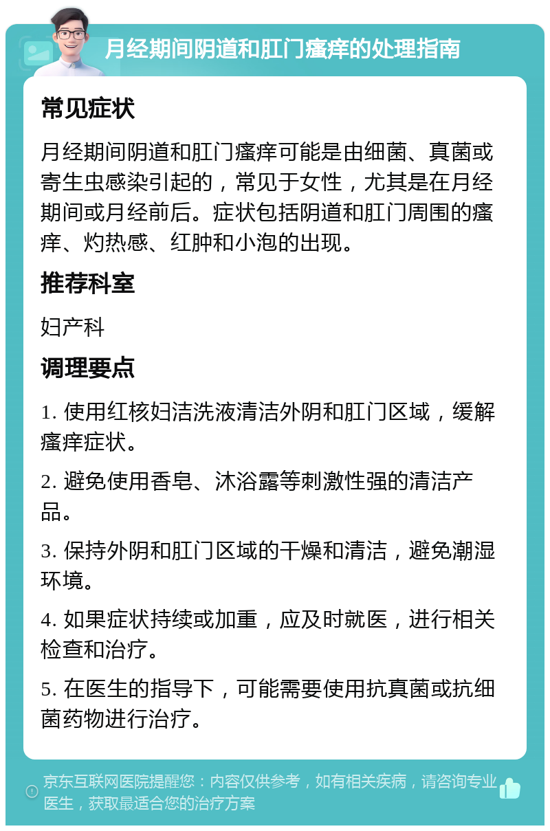 月经期间阴道和肛门瘙痒的处理指南 常见症状 月经期间阴道和肛门瘙痒可能是由细菌、真菌或寄生虫感染引起的，常见于女性，尤其是在月经期间或月经前后。症状包括阴道和肛门周围的瘙痒、灼热感、红肿和小泡的出现。 推荐科室 妇产科 调理要点 1. 使用红核妇洁洗液清洁外阴和肛门区域，缓解瘙痒症状。 2. 避免使用香皂、沐浴露等刺激性强的清洁产品。 3. 保持外阴和肛门区域的干燥和清洁，避免潮湿环境。 4. 如果症状持续或加重，应及时就医，进行相关检查和治疗。 5. 在医生的指导下，可能需要使用抗真菌或抗细菌药物进行治疗。