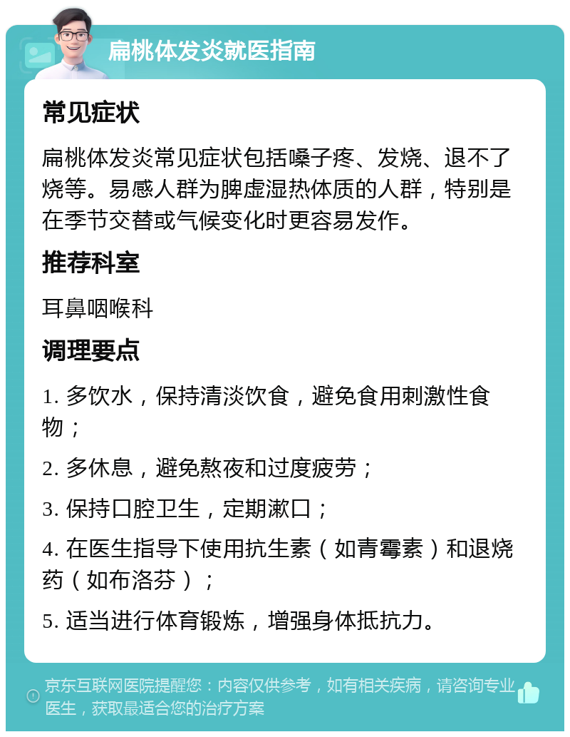 扁桃体发炎就医指南 常见症状 扁桃体发炎常见症状包括嗓子疼、发烧、退不了烧等。易感人群为脾虚湿热体质的人群，特别是在季节交替或气候变化时更容易发作。 推荐科室 耳鼻咽喉科 调理要点 1. 多饮水，保持清淡饮食，避免食用刺激性食物； 2. 多休息，避免熬夜和过度疲劳； 3. 保持口腔卫生，定期漱口； 4. 在医生指导下使用抗生素（如青霉素）和退烧药（如布洛芬）； 5. 适当进行体育锻炼，增强身体抵抗力。