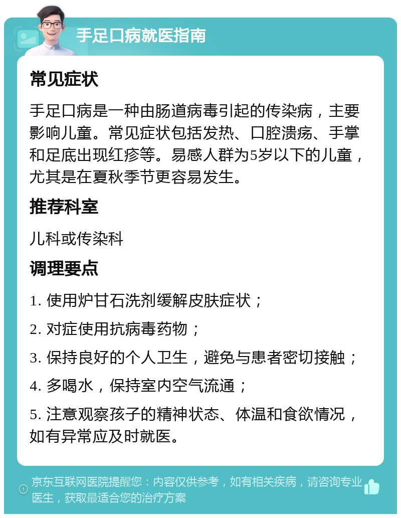 手足口病就医指南 常见症状 手足口病是一种由肠道病毒引起的传染病，主要影响儿童。常见症状包括发热、口腔溃疡、手掌和足底出现红疹等。易感人群为5岁以下的儿童，尤其是在夏秋季节更容易发生。 推荐科室 儿科或传染科 调理要点 1. 使用炉甘石洗剂缓解皮肤症状； 2. 对症使用抗病毒药物； 3. 保持良好的个人卫生，避免与患者密切接触； 4. 多喝水，保持室内空气流通； 5. 注意观察孩子的精神状态、体温和食欲情况，如有异常应及时就医。