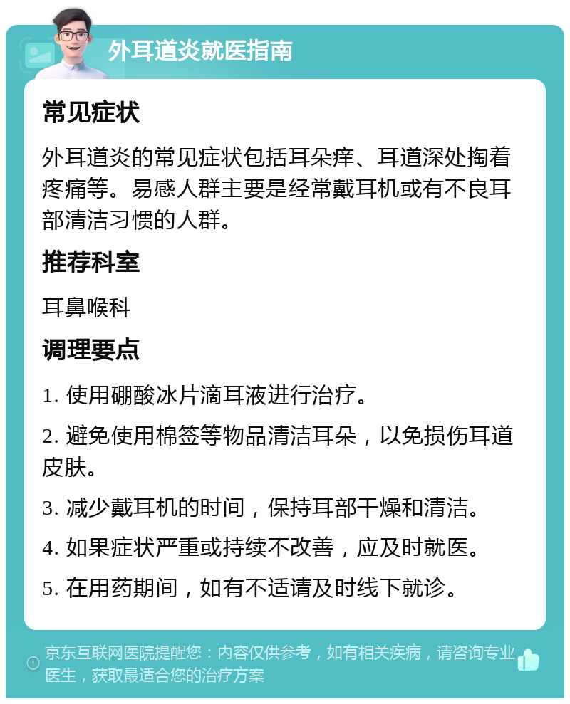 外耳道炎就医指南 常见症状 外耳道炎的常见症状包括耳朵痒、耳道深处掏着疼痛等。易感人群主要是经常戴耳机或有不良耳部清洁习惯的人群。 推荐科室 耳鼻喉科 调理要点 1. 使用硼酸冰片滴耳液进行治疗。 2. 避免使用棉签等物品清洁耳朵，以免损伤耳道皮肤。 3. 减少戴耳机的时间，保持耳部干燥和清洁。 4. 如果症状严重或持续不改善，应及时就医。 5. 在用药期间，如有不适请及时线下就诊。