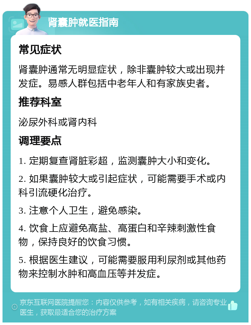 肾囊肿就医指南 常见症状 肾囊肿通常无明显症状，除非囊肿较大或出现并发症。易感人群包括中老年人和有家族史者。 推荐科室 泌尿外科或肾内科 调理要点 1. 定期复查肾脏彩超，监测囊肿大小和变化。 2. 如果囊肿较大或引起症状，可能需要手术或内科引流硬化治疗。 3. 注意个人卫生，避免感染。 4. 饮食上应避免高盐、高蛋白和辛辣刺激性食物，保持良好的饮食习惯。 5. 根据医生建议，可能需要服用利尿剂或其他药物来控制水肿和高血压等并发症。