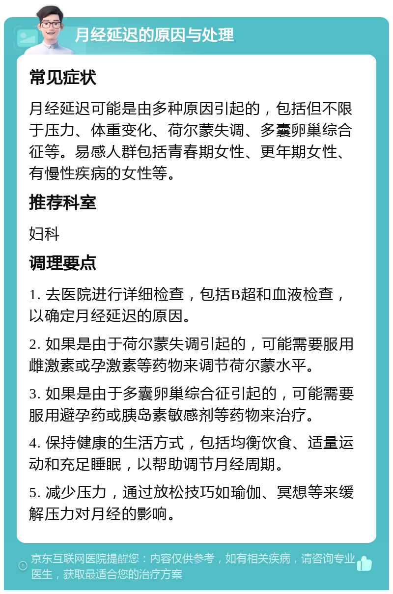 月经延迟的原因与处理 常见症状 月经延迟可能是由多种原因引起的，包括但不限于压力、体重变化、荷尔蒙失调、多囊卵巢综合征等。易感人群包括青春期女性、更年期女性、有慢性疾病的女性等。 推荐科室 妇科 调理要点 1. 去医院进行详细检查，包括B超和血液检查，以确定月经延迟的原因。 2. 如果是由于荷尔蒙失调引起的，可能需要服用雌激素或孕激素等药物来调节荷尔蒙水平。 3. 如果是由于多囊卵巢综合征引起的，可能需要服用避孕药或胰岛素敏感剂等药物来治疗。 4. 保持健康的生活方式，包括均衡饮食、适量运动和充足睡眠，以帮助调节月经周期。 5. 减少压力，通过放松技巧如瑜伽、冥想等来缓解压力对月经的影响。