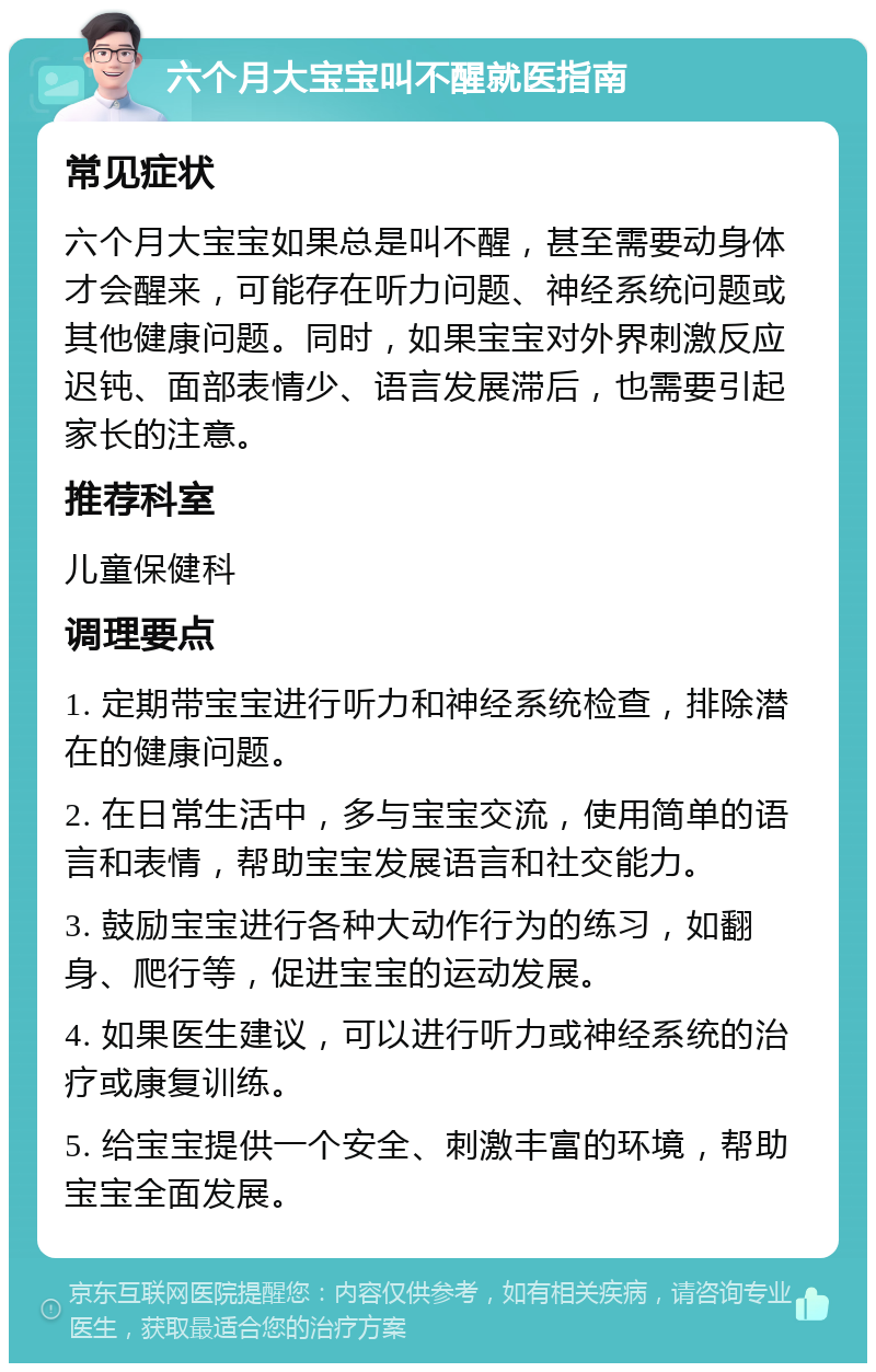 六个月大宝宝叫不醒就医指南 常见症状 六个月大宝宝如果总是叫不醒，甚至需要动身体才会醒来，可能存在听力问题、神经系统问题或其他健康问题。同时，如果宝宝对外界刺激反应迟钝、面部表情少、语言发展滞后，也需要引起家长的注意。 推荐科室 儿童保健科 调理要点 1. 定期带宝宝进行听力和神经系统检查，排除潜在的健康问题。 2. 在日常生活中，多与宝宝交流，使用简单的语言和表情，帮助宝宝发展语言和社交能力。 3. 鼓励宝宝进行各种大动作行为的练习，如翻身、爬行等，促进宝宝的运动发展。 4. 如果医生建议，可以进行听力或神经系统的治疗或康复训练。 5. 给宝宝提供一个安全、刺激丰富的环境，帮助宝宝全面发展。