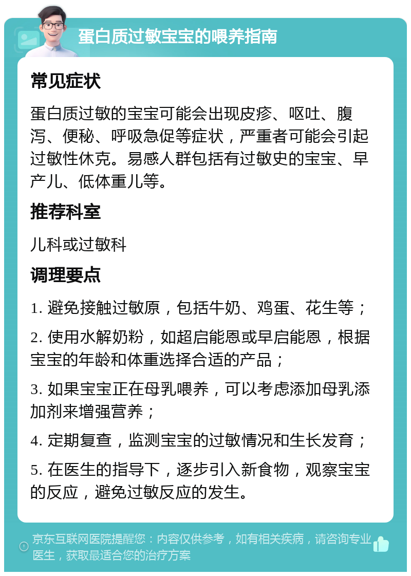 蛋白质过敏宝宝的喂养指南 常见症状 蛋白质过敏的宝宝可能会出现皮疹、呕吐、腹泻、便秘、呼吸急促等症状，严重者可能会引起过敏性休克。易感人群包括有过敏史的宝宝、早产儿、低体重儿等。 推荐科室 儿科或过敏科 调理要点 1. 避免接触过敏原，包括牛奶、鸡蛋、花生等； 2. 使用水解奶粉，如超启能恩或早启能恩，根据宝宝的年龄和体重选择合适的产品； 3. 如果宝宝正在母乳喂养，可以考虑添加母乳添加剂来增强营养； 4. 定期复查，监测宝宝的过敏情况和生长发育； 5. 在医生的指导下，逐步引入新食物，观察宝宝的反应，避免过敏反应的发生。