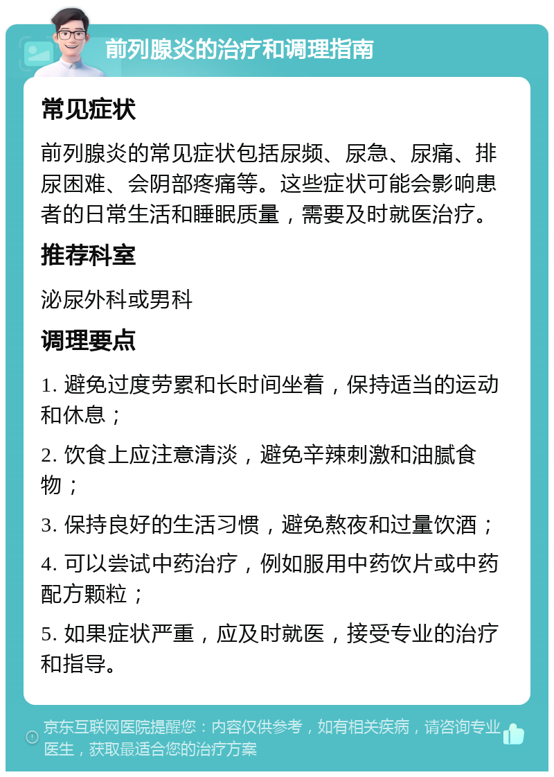 前列腺炎的治疗和调理指南 常见症状 前列腺炎的常见症状包括尿频、尿急、尿痛、排尿困难、会阴部疼痛等。这些症状可能会影响患者的日常生活和睡眠质量，需要及时就医治疗。 推荐科室 泌尿外科或男科 调理要点 1. 避免过度劳累和长时间坐着，保持适当的运动和休息； 2. 饮食上应注意清淡，避免辛辣刺激和油腻食物； 3. 保持良好的生活习惯，避免熬夜和过量饮酒； 4. 可以尝试中药治疗，例如服用中药饮片或中药配方颗粒； 5. 如果症状严重，应及时就医，接受专业的治疗和指导。