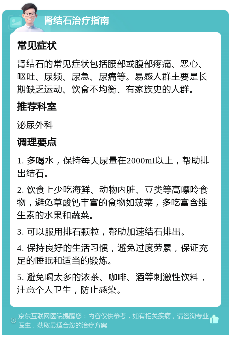 肾结石治疗指南 常见症状 肾结石的常见症状包括腰部或腹部疼痛、恶心、呕吐、尿频、尿急、尿痛等。易感人群主要是长期缺乏运动、饮食不均衡、有家族史的人群。 推荐科室 泌尿外科 调理要点 1. 多喝水，保持每天尿量在2000ml以上，帮助排出结石。 2. 饮食上少吃海鲜、动物内脏、豆类等高嘌呤食物，避免草酸钙丰富的食物如菠菜，多吃富含维生素的水果和蔬菜。 3. 可以服用排石颗粒，帮助加速结石排出。 4. 保持良好的生活习惯，避免过度劳累，保证充足的睡眠和适当的锻炼。 5. 避免喝太多的浓茶、咖啡、酒等刺激性饮料，注意个人卫生，防止感染。