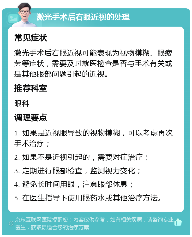 激光手术后右眼近视的处理 常见症状 激光手术后右眼近视可能表现为视物模糊、眼疲劳等症状，需要及时就医检查是否与手术有关或是其他眼部问题引起的近视。 推荐科室 眼科 调理要点 1. 如果是近视眼导致的视物模糊，可以考虑再次手术治疗； 2. 如果不是近视引起的，需要对症治疗； 3. 定期进行眼部检查，监测视力变化； 4. 避免长时间用眼，注意眼部休息； 5. 在医生指导下使用眼药水或其他治疗方法。