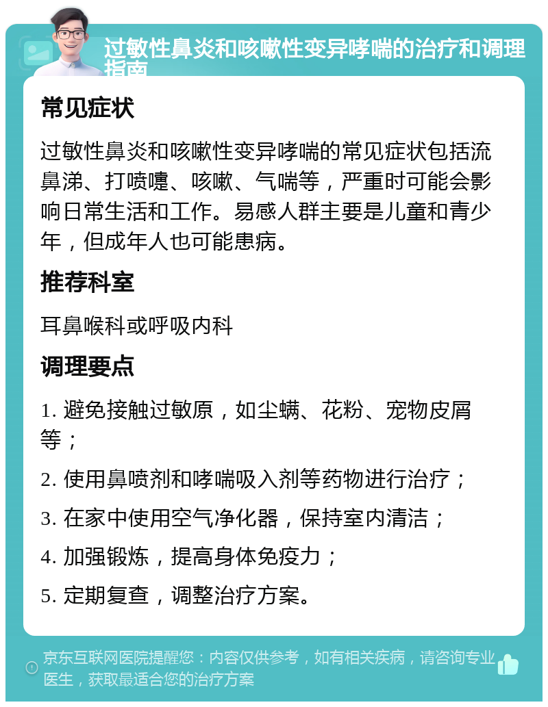 过敏性鼻炎和咳嗽性变异哮喘的治疗和调理指南 常见症状 过敏性鼻炎和咳嗽性变异哮喘的常见症状包括流鼻涕、打喷嚏、咳嗽、气喘等，严重时可能会影响日常生活和工作。易感人群主要是儿童和青少年，但成年人也可能患病。 推荐科室 耳鼻喉科或呼吸内科 调理要点 1. 避免接触过敏原，如尘螨、花粉、宠物皮屑等； 2. 使用鼻喷剂和哮喘吸入剂等药物进行治疗； 3. 在家中使用空气净化器，保持室内清洁； 4. 加强锻炼，提高身体免疫力； 5. 定期复查，调整治疗方案。