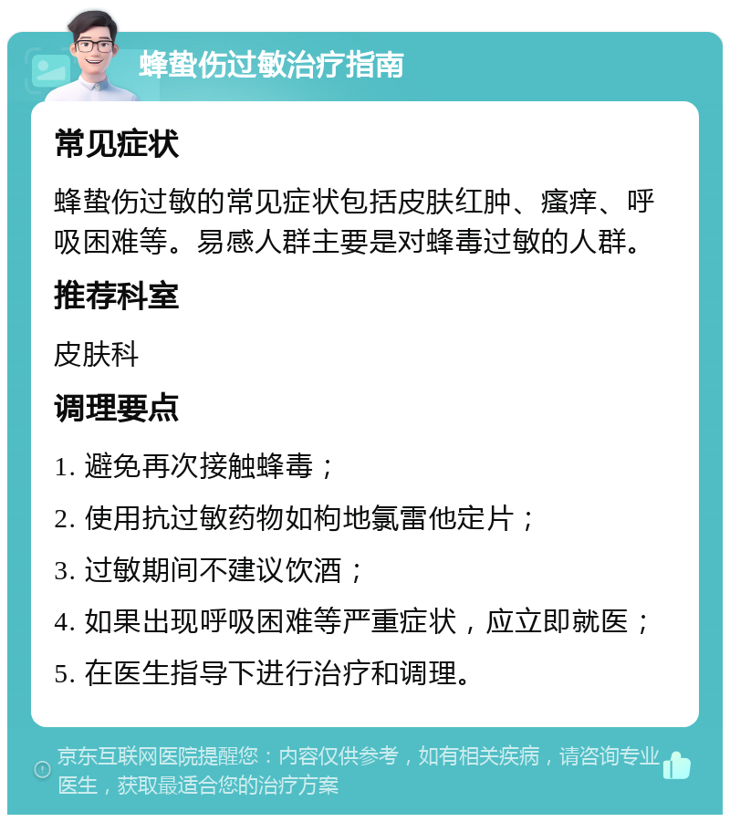 蜂蛰伤过敏治疗指南 常见症状 蜂蛰伤过敏的常见症状包括皮肤红肿、瘙痒、呼吸困难等。易感人群主要是对蜂毒过敏的人群。 推荐科室 皮肤科 调理要点 1. 避免再次接触蜂毒； 2. 使用抗过敏药物如枸地氯雷他定片； 3. 过敏期间不建议饮酒； 4. 如果出现呼吸困难等严重症状，应立即就医； 5. 在医生指导下进行治疗和调理。