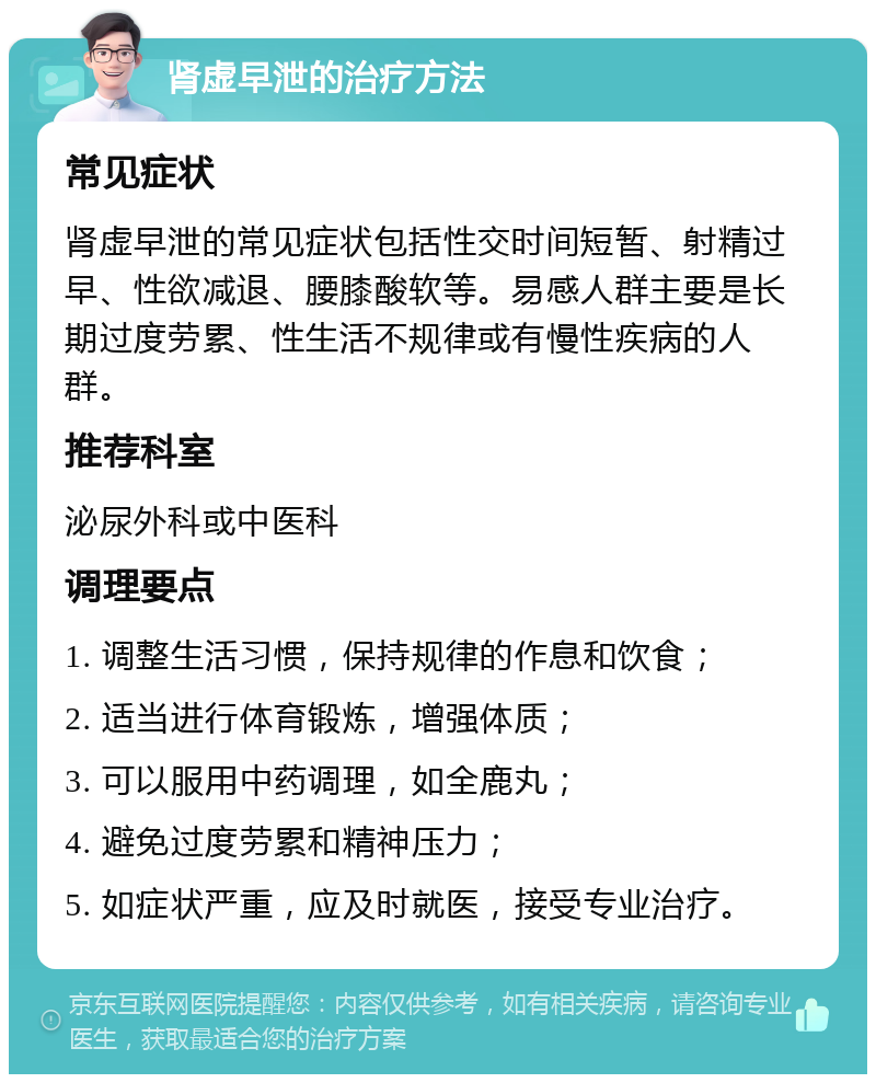 肾虚早泄的治疗方法 常见症状 肾虚早泄的常见症状包括性交时间短暂、射精过早、性欲减退、腰膝酸软等。易感人群主要是长期过度劳累、性生活不规律或有慢性疾病的人群。 推荐科室 泌尿外科或中医科 调理要点 1. 调整生活习惯，保持规律的作息和饮食； 2. 适当进行体育锻炼，增强体质； 3. 可以服用中药调理，如全鹿丸； 4. 避免过度劳累和精神压力； 5. 如症状严重，应及时就医，接受专业治疗。