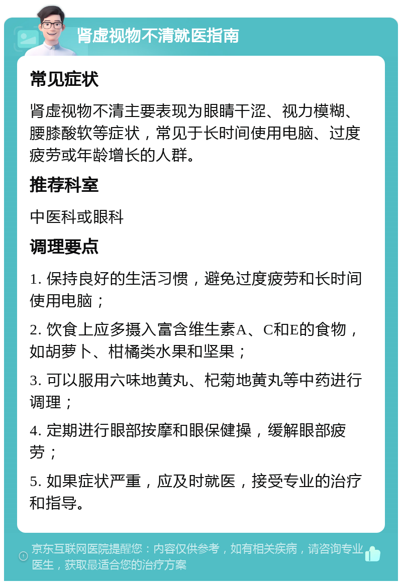 肾虚视物不清就医指南 常见症状 肾虚视物不清主要表现为眼睛干涩、视力模糊、腰膝酸软等症状，常见于长时间使用电脑、过度疲劳或年龄增长的人群。 推荐科室 中医科或眼科 调理要点 1. 保持良好的生活习惯，避免过度疲劳和长时间使用电脑； 2. 饮食上应多摄入富含维生素A、C和E的食物，如胡萝卜、柑橘类水果和坚果； 3. 可以服用六味地黄丸、杞菊地黄丸等中药进行调理； 4. 定期进行眼部按摩和眼保健操，缓解眼部疲劳； 5. 如果症状严重，应及时就医，接受专业的治疗和指导。