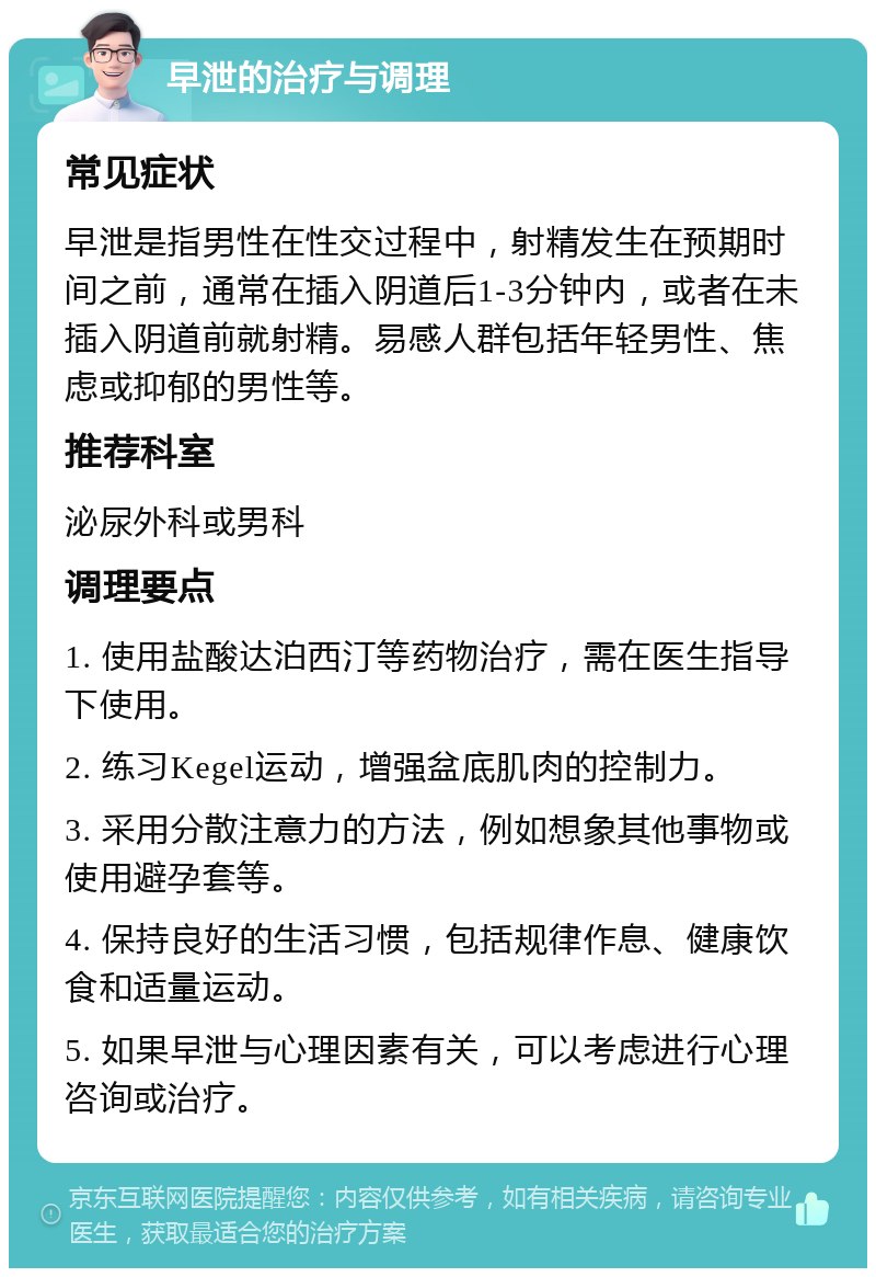 早泄的治疗与调理 常见症状 早泄是指男性在性交过程中，射精发生在预期时间之前，通常在插入阴道后1-3分钟内，或者在未插入阴道前就射精。易感人群包括年轻男性、焦虑或抑郁的男性等。 推荐科室 泌尿外科或男科 调理要点 1. 使用盐酸达泊西汀等药物治疗，需在医生指导下使用。 2. 练习Kegel运动，增强盆底肌肉的控制力。 3. 采用分散注意力的方法，例如想象其他事物或使用避孕套等。 4. 保持良好的生活习惯，包括规律作息、健康饮食和适量运动。 5. 如果早泄与心理因素有关，可以考虑进行心理咨询或治疗。