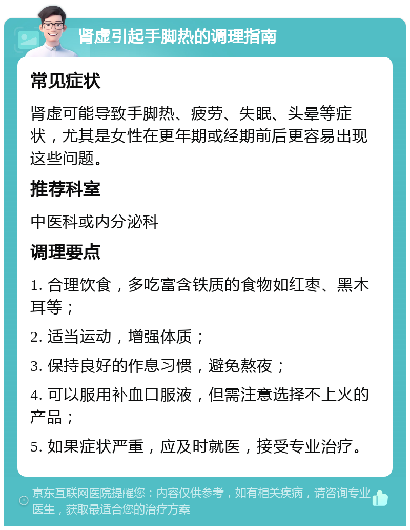 肾虚引起手脚热的调理指南 常见症状 肾虚可能导致手脚热、疲劳、失眠、头晕等症状，尤其是女性在更年期或经期前后更容易出现这些问题。 推荐科室 中医科或内分泌科 调理要点 1. 合理饮食，多吃富含铁质的食物如红枣、黑木耳等； 2. 适当运动，增强体质； 3. 保持良好的作息习惯，避免熬夜； 4. 可以服用补血口服液，但需注意选择不上火的产品； 5. 如果症状严重，应及时就医，接受专业治疗。