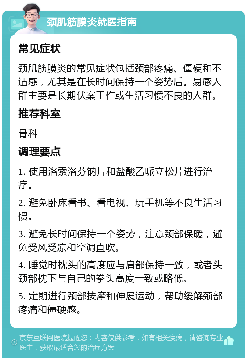 颈肌筋膜炎就医指南 常见症状 颈肌筋膜炎的常见症状包括颈部疼痛、僵硬和不适感，尤其是在长时间保持一个姿势后。易感人群主要是长期伏案工作或生活习惯不良的人群。 推荐科室 骨科 调理要点 1. 使用洛索洛芬钠片和盐酸乙哌立松片进行治疗。 2. 避免卧床看书、看电视、玩手机等不良生活习惯。 3. 避免长时间保持一个姿势，注意颈部保暖，避免受风受凉和空调直吹。 4. 睡觉时枕头的高度应与肩部保持一致，或者头颈部枕下与自己的拳头高度一致或略低。 5. 定期进行颈部按摩和伸展运动，帮助缓解颈部疼痛和僵硬感。