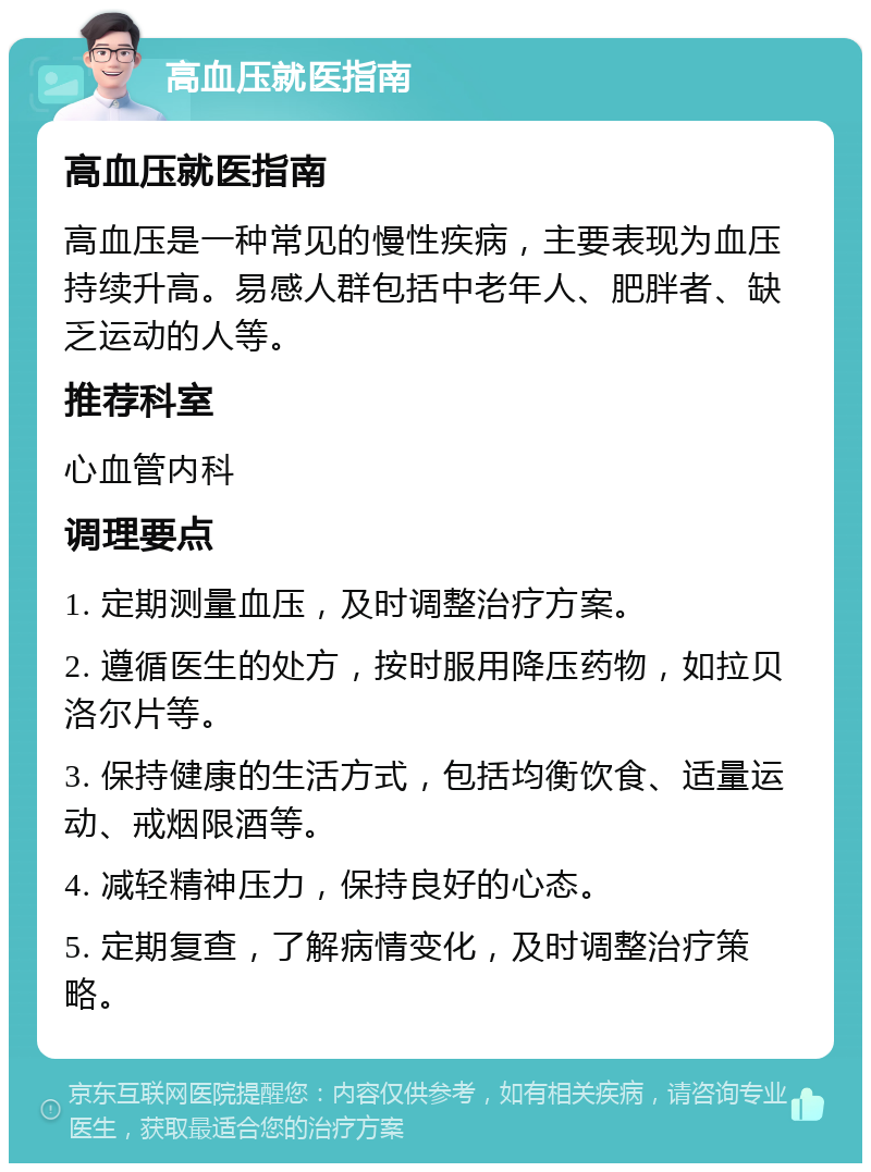 高血压就医指南 高血压就医指南 高血压是一种常见的慢性疾病，主要表现为血压持续升高。易感人群包括中老年人、肥胖者、缺乏运动的人等。 推荐科室 心血管内科 调理要点 1. 定期测量血压，及时调整治疗方案。 2. 遵循医生的处方，按时服用降压药物，如拉贝洛尔片等。 3. 保持健康的生活方式，包括均衡饮食、适量运动、戒烟限酒等。 4. 减轻精神压力，保持良好的心态。 5. 定期复查，了解病情变化，及时调整治疗策略。