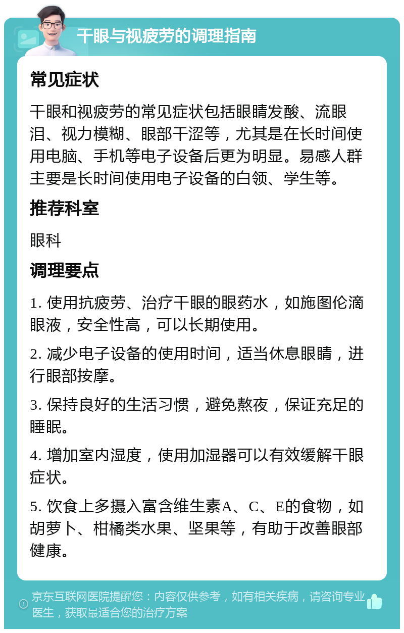 干眼与视疲劳的调理指南 常见症状 干眼和视疲劳的常见症状包括眼睛发酸、流眼泪、视力模糊、眼部干涩等，尤其是在长时间使用电脑、手机等电子设备后更为明显。易感人群主要是长时间使用电子设备的白领、学生等。 推荐科室 眼科 调理要点 1. 使用抗疲劳、治疗干眼的眼药水，如施图伦滴眼液，安全性高，可以长期使用。 2. 减少电子设备的使用时间，适当休息眼睛，进行眼部按摩。 3. 保持良好的生活习惯，避免熬夜，保证充足的睡眠。 4. 增加室内湿度，使用加湿器可以有效缓解干眼症状。 5. 饮食上多摄入富含维生素A、C、E的食物，如胡萝卜、柑橘类水果、坚果等，有助于改善眼部健康。