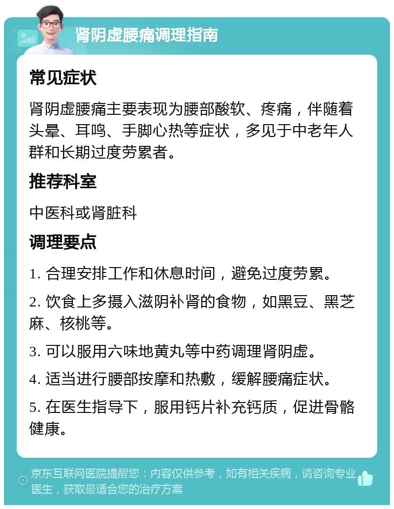 肾阴虚腰痛调理指南 常见症状 肾阴虚腰痛主要表现为腰部酸软、疼痛，伴随着头晕、耳鸣、手脚心热等症状，多见于中老年人群和长期过度劳累者。 推荐科室 中医科或肾脏科 调理要点 1. 合理安排工作和休息时间，避免过度劳累。 2. 饮食上多摄入滋阴补肾的食物，如黑豆、黑芝麻、核桃等。 3. 可以服用六味地黄丸等中药调理肾阴虚。 4. 适当进行腰部按摩和热敷，缓解腰痛症状。 5. 在医生指导下，服用钙片补充钙质，促进骨骼健康。