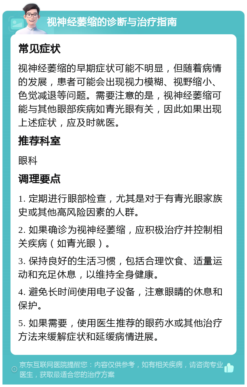 视神经萎缩的诊断与治疗指南 常见症状 视神经萎缩的早期症状可能不明显，但随着病情的发展，患者可能会出现视力模糊、视野缩小、色觉减退等问题。需要注意的是，视神经萎缩可能与其他眼部疾病如青光眼有关，因此如果出现上述症状，应及时就医。 推荐科室 眼科 调理要点 1. 定期进行眼部检查，尤其是对于有青光眼家族史或其他高风险因素的人群。 2. 如果确诊为视神经萎缩，应积极治疗并控制相关疾病（如青光眼）。 3. 保持良好的生活习惯，包括合理饮食、适量运动和充足休息，以维持全身健康。 4. 避免长时间使用电子设备，注意眼睛的休息和保护。 5. 如果需要，使用医生推荐的眼药水或其他治疗方法来缓解症状和延缓病情进展。