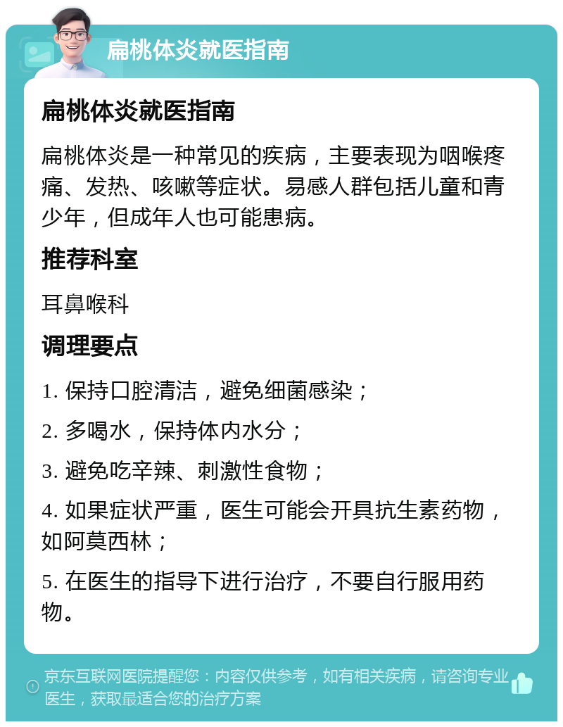 扁桃体炎就医指南 扁桃体炎就医指南 扁桃体炎是一种常见的疾病，主要表现为咽喉疼痛、发热、咳嗽等症状。易感人群包括儿童和青少年，但成年人也可能患病。 推荐科室 耳鼻喉科 调理要点 1. 保持口腔清洁，避免细菌感染； 2. 多喝水，保持体内水分； 3. 避免吃辛辣、刺激性食物； 4. 如果症状严重，医生可能会开具抗生素药物，如阿莫西林； 5. 在医生的指导下进行治疗，不要自行服用药物。