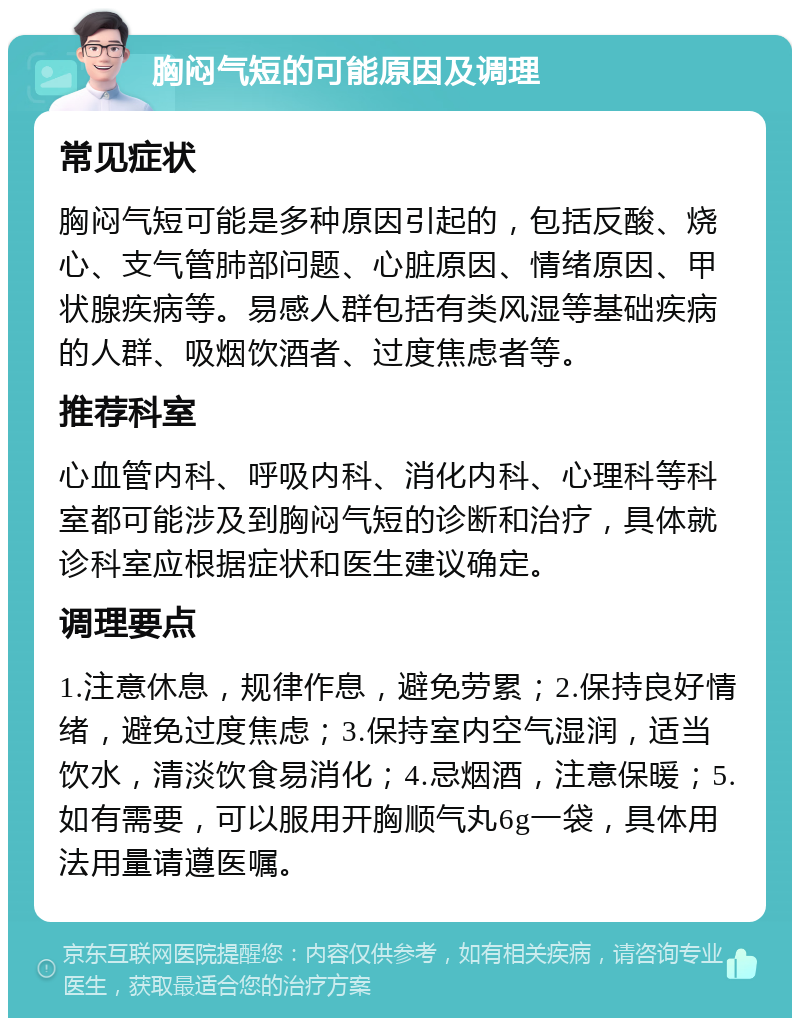 胸闷气短的可能原因及调理 常见症状 胸闷气短可能是多种原因引起的，包括反酸、烧心、支气管肺部问题、心脏原因、情绪原因、甲状腺疾病等。易感人群包括有类风湿等基础疾病的人群、吸烟饮酒者、过度焦虑者等。 推荐科室 心血管内科、呼吸内科、消化内科、心理科等科室都可能涉及到胸闷气短的诊断和治疗，具体就诊科室应根据症状和医生建议确定。 调理要点 1.注意休息，规律作息，避免劳累；2.保持良好情绪，避免过度焦虑；3.保持室内空气湿润，适当饮水，清淡饮食易消化；4.忌烟酒，注意保暖；5.如有需要，可以服用开胸顺气丸6g一袋，具体用法用量请遵医嘱。