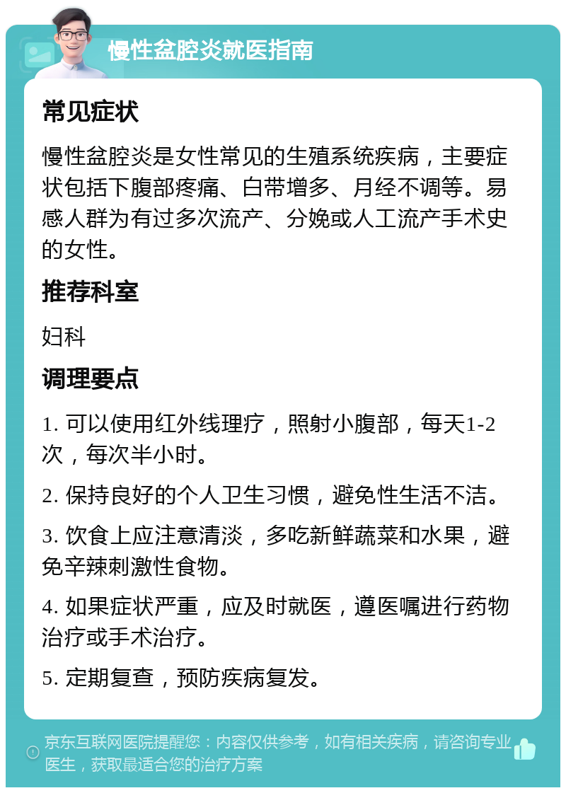 慢性盆腔炎就医指南 常见症状 慢性盆腔炎是女性常见的生殖系统疾病，主要症状包括下腹部疼痛、白带增多、月经不调等。易感人群为有过多次流产、分娩或人工流产手术史的女性。 推荐科室 妇科 调理要点 1. 可以使用红外线理疗，照射小腹部，每天1-2次，每次半小时。 2. 保持良好的个人卫生习惯，避免性生活不洁。 3. 饮食上应注意清淡，多吃新鲜蔬菜和水果，避免辛辣刺激性食物。 4. 如果症状严重，应及时就医，遵医嘱进行药物治疗或手术治疗。 5. 定期复查，预防疾病复发。