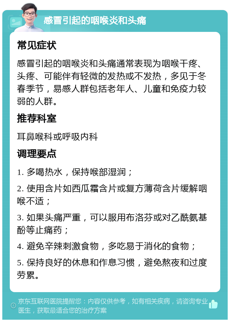 感冒引起的咽喉炎和头痛 常见症状 感冒引起的咽喉炎和头痛通常表现为咽喉干疼、头疼、可能伴有轻微的发热或不发热，多见于冬春季节，易感人群包括老年人、儿童和免疫力较弱的人群。 推荐科室 耳鼻喉科或呼吸内科 调理要点 1. 多喝热水，保持喉部湿润； 2. 使用含片如西瓜霜含片或复方薄荷含片缓解咽喉不适； 3. 如果头痛严重，可以服用布洛芬或对乙酰氨基酚等止痛药； 4. 避免辛辣刺激食物，多吃易于消化的食物； 5. 保持良好的休息和作息习惯，避免熬夜和过度劳累。