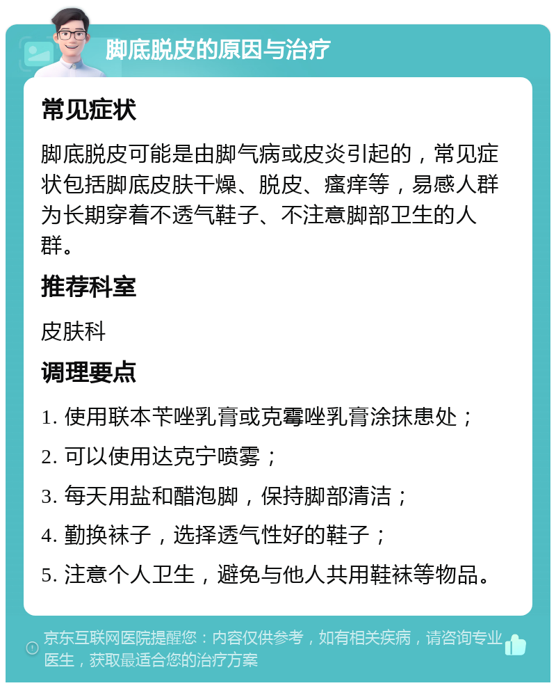 脚底脱皮的原因与治疗 常见症状 脚底脱皮可能是由脚气病或皮炎引起的，常见症状包括脚底皮肤干燥、脱皮、瘙痒等，易感人群为长期穿着不透气鞋子、不注意脚部卫生的人群。 推荐科室 皮肤科 调理要点 1. 使用联本苄唑乳膏或克霉唑乳膏涂抹患处； 2. 可以使用达克宁喷雾； 3. 每天用盐和醋泡脚，保持脚部清洁； 4. 勤换袜子，选择透气性好的鞋子； 5. 注意个人卫生，避免与他人共用鞋袜等物品。