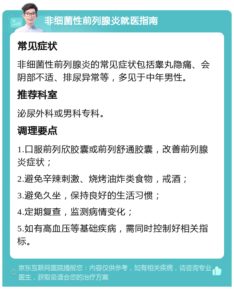 非细菌性前列腺炎就医指南 常见症状 非细菌性前列腺炎的常见症状包括睾丸隐痛、会阴部不适、排尿异常等，多见于中年男性。 推荐科室 泌尿外科或男科专科。 调理要点 1.口服前列欣胶囊或前列舒通胶囊，改善前列腺炎症状； 2.避免辛辣刺激、烧烤油炸类食物，戒酒； 3.避免久坐，保持良好的生活习惯； 4.定期复查，监测病情变化； 5.如有高血压等基础疾病，需同时控制好相关指标。