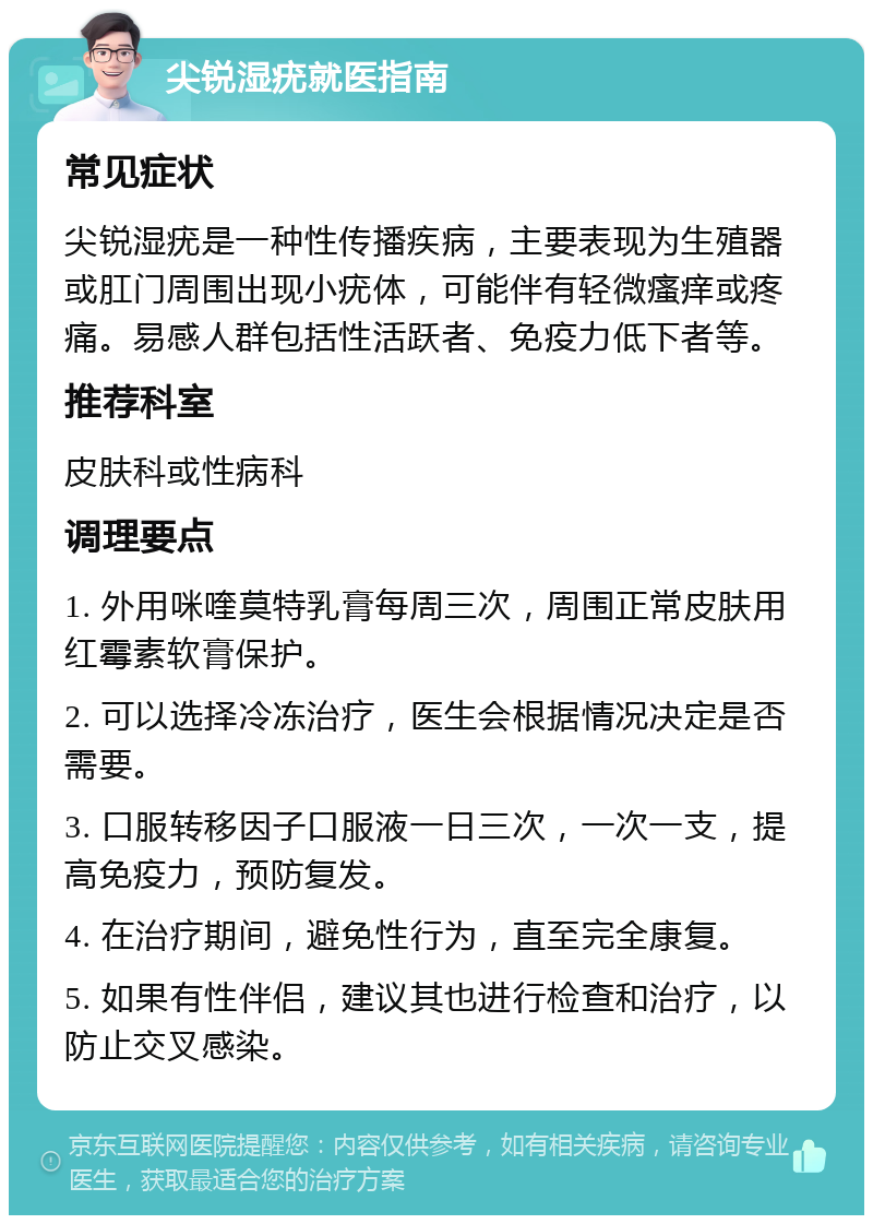 尖锐湿疣就医指南 常见症状 尖锐湿疣是一种性传播疾病，主要表现为生殖器或肛门周围出现小疣体，可能伴有轻微瘙痒或疼痛。易感人群包括性活跃者、免疫力低下者等。 推荐科室 皮肤科或性病科 调理要点 1. 外用咪喹莫特乳膏每周三次，周围正常皮肤用红霉素软膏保护。 2. 可以选择冷冻治疗，医生会根据情况决定是否需要。 3. 口服转移因子口服液一日三次，一次一支，提高免疫力，预防复发。 4. 在治疗期间，避免性行为，直至完全康复。 5. 如果有性伴侣，建议其也进行检查和治疗，以防止交叉感染。