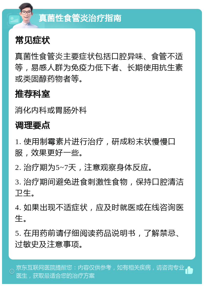 真菌性食管炎治疗指南 常见症状 真菌性食管炎主要症状包括口腔异味、食管不适等，易感人群为免疫力低下者、长期使用抗生素或类固醇药物者等。 推荐科室 消化内科或胃肠外科 调理要点 1. 使用制霉素片进行治疗，研成粉末状慢慢口服，效果更好一些。 2. 治疗期为5~7天，注意观察身体反应。 3. 治疗期间避免进食刺激性食物，保持口腔清洁卫生。 4. 如果出现不适症状，应及时就医或在线咨询医生。 5. 在用药前请仔细阅读药品说明书，了解禁忌、过敏史及注意事项。