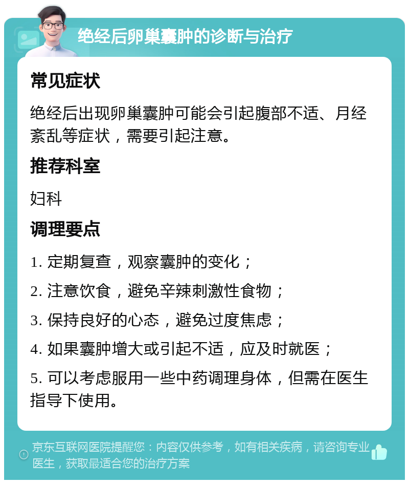 绝经后卵巢囊肿的诊断与治疗 常见症状 绝经后出现卵巢囊肿可能会引起腹部不适、月经紊乱等症状，需要引起注意。 推荐科室 妇科 调理要点 1. 定期复查，观察囊肿的变化； 2. 注意饮食，避免辛辣刺激性食物； 3. 保持良好的心态，避免过度焦虑； 4. 如果囊肿增大或引起不适，应及时就医； 5. 可以考虑服用一些中药调理身体，但需在医生指导下使用。